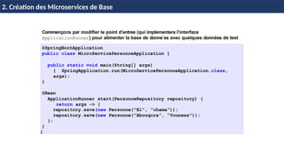 © Achref
EL
MOUELHI
©
Commençons par modifier le point d’entree (qui implementera l’interface
ApplicationRunner) pour alimenter la base de donne´es avec quelques données de test
@SpringBootApplication
public class MicroServicePersonneApplication {
public static void main(String[] args)
{ SpringApplication.run(MicroServicePersonneApplication.class,
args);
}
@Bean
ApplicationRunner start(PersonneRepository repository) {
return args -> {
repository.save(new Personne("El", "chama"));
repository.save(new Personne("Abouqora", "Youness"));
};
}
}
H & H: Research and Training
2. Création des Microservices de Base
 