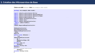 © Achref
EL
MOUELHI
©
Créons une entité Adresse dans com.example.demo.model
package com.example.demo.model;
import jakarta.persistence.Entity;
import jakarta.persistence.GeneratedValue;
import jakarta.persistence.GenerationType;
import jakarta.persistence.Id;
import lombok.AllArgsConstructor;
import lombok.Data;
import lombok.NoArgsConstructor;
import lombok.NonNull;
import
lombok.RequiredArgsConstructor;
@NoArgsConstructor
@AllArgsConstructor
@RequiredArgsConstructor
@Data
@Entity
public class Adresse {
@Id
@GeneratedValue(strate
gy =
GenerationType.IDE
NTITY)
private Long id;
@NonNull
private String rue;
@NonNull
private String codePostal;
@NonNull
private String ville;
}
H & H: Research and Training 21 / 45
2. Création des Microservices de Base
 