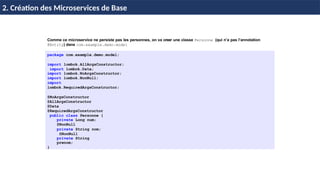 © Achref
EL
MOUELHI
©
Comme ce microservice ne persiste pas les personnes, on va creer une classe Personne (qui n’a pas l’annotation
@Entity) dans com.example.demo.model
package com.example.demo.model;
import lombok.AllArgsConstructor;
import lombok.Data;
import lombok.NoArgsConstructor;
import lombok.NonNull;
import
lombok.RequiredArgsConstructor;
@NoArgsConstructor
@AllArgsConstructor
@Data
@RequiredArgsConstructor
public class Personne {
private Long num;
@NonNull
private String nom;
@NonNull
private String
prenom;
}
H & H: Research and Training
2. Création des Microservices de Base
 