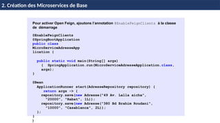 H & H: Research and Training 27 / 45
2. Création des Microservices de Base
Pour activer Open Feign, ajoutons l’annotation @EnableFeignClients à la classe
de démarrage
@EnableFeignClients
@SpringBootApplication
public class
MicroServiceAdresseApp
lication {
public static void main(String[] args)
{ SpringApplication.run(MicroServiceAdresseApplication.class,
args);
}
@Bean
ApplicationRunner start(AdresseRepository repository) {
return args -> {
repository.save(new Adresse("49 Av. Lalla aicha",
"20000", "Rabat", 1L));
repository.save(new Adresse("380 Bd Brahim Roudani",
"10000", "Casablanca", 2L));
};
}
}
 