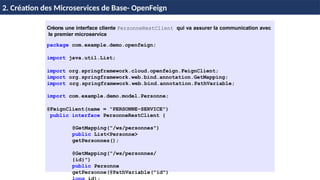 Créons une interface cliente PersonneRestClient qui va assurer la communication avec
le premier microservice
package com.example.demo.openfeign;
import java.util.List;
import org.springframework.cloud.openfeign.FeignClient;
import org.springframework.web.bind.annotation.GetMapping;
import org.springframework.web.bind.annotation.PathVariable;
import com.example.demo.model.Personne;
@FeignClient(name = "PERSONNE-SERVICE")
public interface PersonneRestClient {
@GetMapping("/ws/personnes")
public List<Personne>
getPersonnes();
@GetMapping("/ws/personnes/
{id}")
public Personne
getPersonne(@PathVariable("id")
H & H: Research and Training
2. Création des Microservices de Base- OpenFeign
 