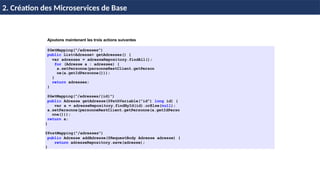 © Achref
EL
MOUELHI
©
Ajoutons maintenant les trois actions suivantes
@GetMapping("/adresses")
public List<Adresse> getAdresses() {
var adresses = adresseRepository.findAll();
for (Adresse a : adresses) {
a.setPersonne(personneRestClient.getPerson
ne(a.getIdPersonne()));
}
return adresses;
}
@GetMapping("/adresses/{id}")
public Adresse getAdresse(@PathVariable("id") long id) {
var a = adresseRepository.findById(id).orElse(null);
a.setPersonne(personneRestClient.getPersonne(a.getIdPerso
nne()));
return a;
}
@PostMapping("/adresses")
public Adresse addAdresse(@RequestBody Adresse adresse) {
return adresseRepository.save(adresse);
}
H & H: Research and Training
2. Création des Microservices de Base
 