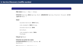 Aller dans File > New > Other
Chercher Spring, dans Spring Boot sélectionner Spring Starter Project et cli-
quer sur Next >
Saisir
eureka-service dans Name,
com.example dans Group,
eureka-service dans
Artifact
com.example.demo dans
Package
Cliquer sur Next
Chercher et cocher les cases
correspondantes a
` Eureka Server et
DevTools
H & H: Research and Training
3. Service Discovery (netflix eureka)
 