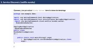 © Achref
EL
MOUELHI
©
Commenc¸ ons par activer Eureka Server dans la classe de demarrage
package com.example.demo;
import org.springframework.boot.SpringApplication;
import org.springframework.boot.autoconfigure.SpringBootApplication;
import org.springframework.cloud.netflix.eureka.server.
EnableEurekaServer;
@SpringBootApplication
@EnableEurekaServer
public class
EurekaServiceApplicati
on {
public static void main(String[] args)
{ SpringApplication.run(EurekaServiceApplication.class,
args);
}
}
H & H: Research and Training
3. Service Discovery (netflix eureka)
 