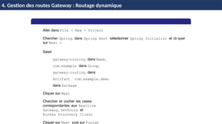 H & H: Research and Training 43 / 45
Aller dans File > New > Project
Chercher Spring, dans Spring Boot sélectionner Spring Initializr et cli quer
sur Next >
Saisir
gateway-routing dans Name,
com.example dans Group,
gateway-routing dans
Artifact com.example.demo
dans Package
Cliquer sur Next
Chercher et cocher les cases
correspondantes aux Reactive
Gateway, DevTools et
Eureka Discovery Client
Cliquer sur Next puis sur Finish
4. Gestion des routes Gateway : Routage dynamique
 