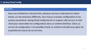 47
5. Spring Cloud Config
Explication
Dans une architecture microservices, plusieurs services s'exécutent en même
temps, sur des processus différents, avec chacun sa propre configuration et ses
propres paramètres. Spring Cloud Config fournit un support côté serveur et côté
client pour externaliser les configurations dans un système distribué. Grâce au
service de configuration, il est possible d'avoir un endroit centralisé pour gérer les
propriétés de chacun de ces services.
-
 