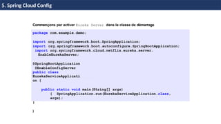© Achref
EL
MOUELHI
©
Commençons par activer Eureka Server dans la classe de démarrage
package com.example.demo;
import org.springframework.boot.SpringApplication;
import org.springframework.boot.autoconfigure.SpringBootApplication;
import org.springframework.cloud.netflix.eureka.server.
EnableEurekaServer;
@SpringBootApplication
@EnableConfigServer
public class
EurekaServiceApplicati
on {
public static void main(String[] args)
{ SpringApplication.run(EurekaServiceApplication.class,
args);
}
}
H & H: Research and Training
5. Spring Cloud Config
 