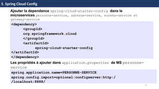 53
37 / 45
Ajouter la dependance spring-cloud-starter-config dans le
microservices personne-service, adresse-service, eureka-service et
gateway-service
<dependency>
<groupId>
org.springframework.cloud
</groupId>
<artifactId>
spring-cloud-starter-config
</artifactId>
</dependency>
5. Spring Cloud Config
Les propriétés à ajouter dans application.properties de MS personne-
service
spring.application.name=PERSONNE-SERVICE
spring.config.import=optional:configserver:http:/
/localhost:8888/
 