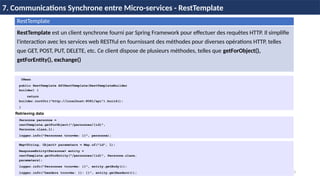 63
7. Communications Synchrone entre Micro-services - RestTemplate
RestTemplate
RestTemplate est un client synchrone fourni par Spring Framework pour effectuer des requêtes HTTP. Il simplifie
l'interaction avec les services web RESTful en fournissant des méthodes pour diverses opérations HTTP, telles
que GET, POST, PUT, DELETE, etc. Ce client dispose de plusieurs méthodes, telles que getForObject(),
getForEntity(), exchange()
@Bean
public RestTemplate APIRestTemplate(RestTemplateBuilder
builder) {
return
builder.rootUri("http://localhost:8081/api").build();
}
Personne personne =
restTemplate.getForObject("/personnes/{id}",
Personne.class,1);
logger.info("Personnes trouvée: {}", personne);
Map<String, Object> parameters = Map.of("id", 1);
ResponseEntity<Personne> entity =
restTemplate.getForEntity("/personnes/{id}", Personne.class,
parameters);
logger.info("Personnes trouvée: {}", entity.getBody());
logger.info("headers trouvée: {}: {}", entity.getHeaders());
Retrieving data
 
