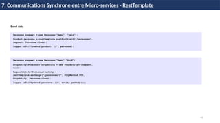 64
7. Communications Synchrone entre Micro-services - RestTemplate
Personne request = new Personne("Rami", "Said");
Product personne = restTemplate.postForObject("/personnes",
request, Personne.class);
logger.info("Created product: {}", personne);
Personne request = new Personne(“Rami“,”Said”);
HttpEntity<Personne> httpEntity = new HttpEntity<>(request,
null);
RequestEntity<Personne> entity =
restTemplate.exchange("/personnes/1", HttpMethod.PUT,
httpEntity, Personne.class);
logger.info("Updated personne: {}", entity.getBody());
Send data
 
