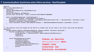 65
7. Communications Synchrone entre Micro-services - RestTemplate
@Service
public class AdresseService {
@Autowired
private AdresseRepository adresseRepository;
@Autowired
private RestTemplate restTemplate;
private final String URL = "http://localhost:8081/SERVICE-PERSONNE";
public List<AdresseResponse> findAllAdresses() {
List<Adresse> adresses = adresseRepository.findAll();
ResponseEntity<Personne[]> response = restTemplate.getForEntity(this.URL + "/api/personnes", Personne[].class);
Personne[] personnes= response.getBody();
return personnes.stream().map((Adresse adresse) -> mapToAdresseResponse(adresse, personnes)).toList();
}
}
// this function allow the change the Car Entity to A Model that we will send ot the client side using the @Builder
Annotation
private Adresse Response mapToAdresseResponse (Adresse adresse, Personne[] personnes) {
Personne foundPersonne = Arrays.stream(personnes)
.filter(personne -> personne.getId().equals(adresse.getIdPersonne()))
.findFirst()
.orElse(null);
return AdresseResponse.builder()
.id(adresse.getId())
.rue(adresse.getRue())
.personne(foundPersonne)
.codePostal(adresse.getCodePostal())
.ville(adresse.getVille())
.build();
}
Créons un Service
AdresseService dans
lequel nous
injectons les
fonctions suivantes
 