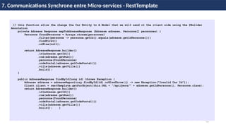 66
7. Communications Synchrone entre Micro-services - RestTemplate
// this function allow the change the Car Entity to A Model that we will send ot the client side using the @Builder
Annotation
private Adresse Response mapToAdresseResponse (Adresse adresse, Personne[] personnes) {
Personne foundPersonne = Arrays.stream(personnes)
.filter(personne -> personne.getId().equals(adresse.getIdPersonne()))
.findFirst()
.orElse(null);
return AdresseResponse.builder()
.id(adresse.getId())
.rue(adresse.getRue())
.personne(foundPersonne)
.codePostal(adresse.getCodePostal())
.ville(adresse.getVille())
.build();
}
public AdresseResponse findById(Long id) throws Exception {
Adresse adresse = adresseRepository.findById(id).orElseThrow(() -> new Exception("Invalid Car Id"));
Client client = restTemplate.getForObject(this.URL + "/api/pers/" + adresse.getIdPersonne(), Personne.class);
return AdresseResponse.builder()
.id(adresse.getId())
.rue(adresse.getRue())
.personne(foundPersonne)
.codePostal(adresse.getCodePostal())
.ville(adresse.getVille())
.build(); }
 