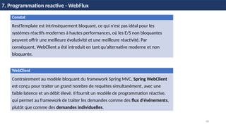 68
7. Programmation reactive - WebFlux
WebClient
Contrairement au modèle bloquant du framework Spring MVC, Spring WebClient
est conçu pour traiter un grand nombre de requêtes simultanément, avec une
faible latence et un débit élevé. Il fournit un modèle de programmation réactive,
qui permet au framework de traiter les demandes comme des flux d'événements,
plutôt que comme des demandes individuelles.
Constat
RestTemplate est intrinsèquement bloquant, ce qui n'est pas idéal pour les
systèmes réactifs modernes à hautes performances, où les E/S non bloquantes
peuvent offrir une meilleure évolutivité et une meilleure réactivité. Par
conséquent, WebClient a été introduit en tant qu'alternative moderne et non
bloquante.
 