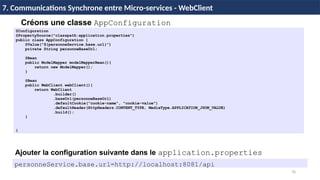 70
7. Communications Synchrone entre Micro-services - WebClient
@Configuration
@PropertySource("classpath:application.properties")
public class AppConfiguration {
@Value("${personneService.base.url}")
private String personneBaseUrl;
@Bean
public ModelMapper modelMapperBean(){
return new ModelMapper();
}
@Bean
public WebClient webClient(){
return WebClient
.builder()
.baseUrl(personneBaseUrl)
.defaultCookie("cookie-name", "cookie-value")
.defaultHeader(HttpHeaders.CONTENT_TYPE, MediaType.APPLICATION_JSON_VALUE)
.build();
}
}
Créons une classe AppConfiguration
Ajouter la configuration suivante dans le application.properties
personneService.base.url=http://localhost:8081/api
 