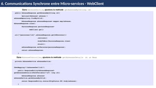 Dans AdresseService, ajoutons la methode getAdresseById(long id)
H & H: Research and Training
6. Communications Synchrone entre Micro-services - WebClient
public AdresseResponse getAdresseById(long id){
Optional<Adresse> adresse =
adresseRepository.findById(id);
AdresseResponse adresseResponse= mapper.map(adresse,
AdresseResponse.class);
PersonneResponse personneResponse=
webClient.get()
.uri("/personnes/{id}",adresseResponse.getIdPersonne())
.retrieve()
.bodyToMono(PersonneResponse.class)
.block();
adresseResponse.setPersonne(personneResponse);
return adresseResponse;
}
Dans AdresseController, ajoutons la methode getAdressesDetails et un Bean
private AdresseService adresseService;
@GetMapping("/adressesDet/{id}")
public ResponseEntity<AdresseResponse>
getAdressesDetails(@PathVariable("id") long id){
AdresseResponse adresse=
adresseService.getAdresseById(id);
return ResponseEntity.status(HttpStatus.OK).body(adresse);
}
 