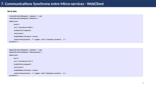 74
7. Communications Synchrone entre Micro-services - WebClient
CreateProductRequest request = new
CreateProductRequest("Banana");
webClient
.post()
.uri("/products/add")
.bodyValue(request)
.retrieve()
.bodyToMono(Product.class)
.subscribe(product -> logger.info("Created product: {}",
product));
UpdateProductRequest request = new
UpdateProductRequest("Bananaaaaa");
webClient
.put()
.uri("/products/101")
.bodyValue(request)
.retrieve()
.bodyToMono(Product.class)
.subscribe(product -> logger.info("Updated product: {}",
product));
Send data
 
