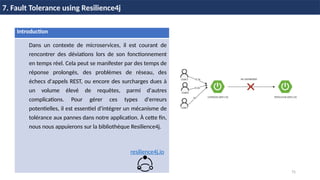 75
7. Fault Tolerance using Resilience4j
Introduction
Dans un contexte de microservices, il est courant de
rencontrer des déviations lors de son fonctionnement
en temps réel. Cela peut se manifester par des temps de
réponse prolongés, des problèmes de réseau, des
échecs d'appels REST, ou encore des surcharges dues à
un volume élevé de requêtes, parmi d'autres
complications. Pour gérer ces types d'erreurs
potentielles, il est essentiel d'intégrer un mécanisme de
tolérance aux pannes dans notre application. À cette fin,
nous nous appuierons sur la bibliothèque Resilience4j.
resilience4j.io
 