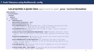 81
37 / 45
Les propriétés à ajouter dans application.yaml pour circuitbreaker
resilience4j:
circuitbreaker:
configs:
default
// instances:
// adresseService:
registerHealthIndicator: true
eventConsumerBufferSize: 10
failureRateThreshold: 50 #indicates that if 50% of requests are getting failed,
open the circuit ie. Make the Circuit Breaker state as Open.
minimumNumberOfCalls: 5 #indicates that we need at least 5 calls to calculate
the failure rate threshold.
automaticTransitionFromOpenToHalfOpenEnabled: true #indicates that don’t switch
directly from the open state to the closed state, consider the half-open state
also.
waitDurationInOpenState: 3s #indicates the waiting time interval while switching
from the open state to the closed state.
permittedNumberOfCallsInHalfOpenState: 3 #indicates that when on half-open
state, consider sending 4 requests. If 80% of them are failing, switch circuit
breaker to open state.
slidingWindowSize: 10 #indicates that if 80% of requests out of 10 (it means 8)
are failing, open the circuit.
sliding-window-type: count_based # indicates that we are using COUNT_BASED
sliding window. Another type is TIME_BASED.
7. Fault Tolerance using Resilience4j- config
 