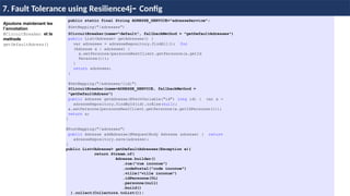 Ajoutons maintenant les
l’annotation
@CircuitBreaker et la
methode
getDefaultAdress()
public static final String ADRESSE_SERVICE="adresseService";
@GetMapping("/adresses")
@CircuitBreaker(name=“default”, fallbackMethod = "getDefaultAdresses")
public List<Adresse> getAdresses() {
var adresses = adresseRepository.findAll(); for
(Adresse a : adresses) {
a.setPersonne(personneRestClient.getPersonne(a.getId
Personne()));
}
return adresses;
}
@GetMapping("/adresses/{id}")
@CircuitBreaker(name=ADRESSE_SERVICE, fallbackMethod =
"getDefaultAdress")
public Adresse getAdresse(@PathVariable("id") long id) { var a =
adresseRepository.findById(id).orElse(null);
a.setPersonne(personneRestClient.getPersonne(a.getIdPersonne()));
return a;
}
@PostMapping("/adresses")
public Adresse addAdresse(@RequestBody Adresse adresse) { return
adresseRepository.save(adresse);
}
public List<Adresse> getDefaultAdresses(Exception e){
return Stream.of(
Adresse.builder()
.rue("rue inconue")
.codePostal("code inconue")
.ville("ville inconue")
.idPersonne(0L)
.personne(null)
.build()
).collect(Collectors.toList());
H & H: Research and Training
7. Fault Tolerance using Resilience4j- Config
 