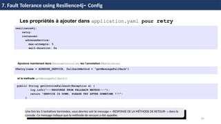 83
37 / 45
Les propriétés à ajouter dans application.yaml pour retry
resilience4j:
retry:
instances:
adresseService:
max-attempts: 5
wait-duration: 5s
7. Fault Tolerance using Resilience4j- Config
Ajoutons maintenant dans AdresseController les l’annotation @RateLimiter
@Retry(name = ADRESSE_SERVICE, fallbackMethod = "getMessageFallBack")
et la methode getMessageFallBack()
public String getInvoiceFallback(Exception e) {
log.info("---RESPONSE FROM FALLBACK METHOD---");
return "SERVICE IS DOWN, PLEASE TRY AFTER SOMETIME !!!";
}
Une fois les 5 tentatives terminées, vous devriez voir le message « -RESPONSE DE LA MÉTHODE DE RETOUR- » dans la
console. Ce message indique que la méthode de secours a été appelée.
 
