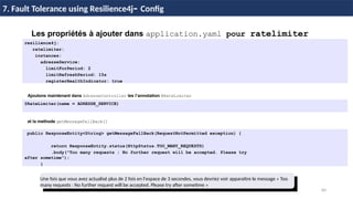 84
37 / 45
Les propriétés à ajouter dans application.yaml pour ratelimiter
resilience4j:
ratelimiter:
instances:
adresseService:
limitForPeriod: 2
limitRefreshPeriod: 15s
registerHealthIndicator: true
7. Fault Tolerance using Resilience4j- Config
Ajoutons maintenant dans AdresseController les l’annotation @RateLimiter
@RateLimiter(name = ADRESSE_SERVICE)
et la methode getMessageFallBack()
public ResponseEntity<String> getMessageFallBack(RequestNotPermitted exception) {
return ResponseEntity.status(HttpStatus.TOO_MANY_REQUESTS)
.body("Too many requests : No further request will be accepted. Please try
after sometime");
}
Une fois que vous avez actualisé plus de 2 fois en l'espace de 3 secondes, vous devriez voir apparaître le message « Too
many requests : No further request will be accepted. Please try after sometime »
 