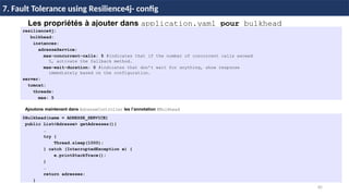 85
37 / 45
Les propriétés à ajouter dans application.yaml pour bulkhead
resilience4j:
bulkhead:
instances:
adresseService:
max-concurrent-calls: 5 #indicates that if the number of concurrent calls exceed
5, activate the fallback method.
max-wait-duration: 0 #indicates that don’t wait for anything, show response
immediately based on the configuration.
server:
tomcat:
threads:
max: 5
7. Fault Tolerance using Resilience4j- config
Ajoutons maintenant dans AdresseController les l’annotation @Bulkhead
@Bulkhead(name = ADRESSE_SERVICE)
public List<Adresse> getAdresses(){
…
try {
Thread.sleep(1000);
} catch (InterruptedException e) {
e.printStackTrace();
}
…
return adresses;
}
 