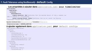 86
37 / 45
Les propriétés à ajouter dans application.yaml pour timelimiter
resilience4j.timelimiter:
configs:
default:
limitForPeriod: 2
limitRefreshPeriod: 15s
timeoutDuration: 5s
registerHealthIndicator: true
eventConsumerBufferSize: 100
instances:
backendA:
baseConfig: default
backendB:
baseConfig: default
limitForPeriod: 3
7. Fault Tolerance using Resilience4j- default Config
resilience4j:
timelimiter:
instances:
adresseService:
timeout-duration: 1ms #indicates that the maximum amount of time a request can
take to respond is 1 millisecond
cancel-running-future: false #indicates that do not cancel the Running
Completable Futures After TimeOut.
Ajoutons maintenant dans AdresseController l’annotation @TimeLimiter
@Timelimiter(name = ADRESSE_SERVICE)
à ajouter egalement dans application.yaml pour default configs
 