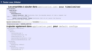 87
37 / 45
Les propriétés à ajouter dans application.yaml pour timelimiter
resilience4j.timelimiter:
configs:
default:
limitForPeriod: 2
limitRefreshPeriod: 15s
timeoutDuration: 5s
registerHealthIndicator: true
eventConsumerBufferSize: 100
instances:
backendA:
baseConfig: default
backendB:
baseConfig: default
limitForPeriod: 3
7. Tester avec JMeter
resilience4j:
timelimiter:
instances:
adresseService:
timeout-duration: 1ms #indicates that the maximum amount of time a request can
take to respond is 1 millisecond
cancel-running-future: false #indicates that do not cancel the Running
Completable Futures After TimeOut.
Ajoutons maintenant dans AdresseController l’annotation @TimeLimiter
@Timelimiter(name = ADRESSE_SERVICE)
à ajouter egalement dans application.yaml pour default configs
 