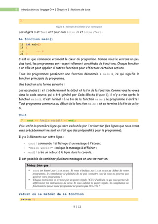 9 | 12
9 Introduction au langage C++ | Chapitre 1 : Notions de base
}
Figure 9 : Exemple de Création d’un namespace
Les objets N et Test ont pour nom toto::N et toto::Test.
La fonction main()
12 int main()
13 {
... ... ;
23 }
C'est ici que commence vraiment le cœur du programme. Comme nous le verrons un peu
plus tard, les programmes sont essentiellement constitués de fonctions. Chaque fonction
a un rôle et peut appeler d'autres fonctions pour effectuer certaines actions.
Tous les programmes possèdent une fonction dénommée « main », ce qui signifie la
fonction principale du programme.
Une fonction a la forme suivante :
Les accolades ({ et }) déterminent le début et la fin de la fonction. Comme vous le voyez
dans le code source qui a été généré par Code::Blocks (Figure 7), il n'y a rien après la
fonction main(). C'est normal : à la fin de la fonction main() le programme s'arrête !
Tout programme commence au début de la fonction main() et se termine à la fin de celle-
ci.
Cout
7 cout << "Hello world!" << endl;
Voici enfin la première ligne qui sera exécutée par l'ordinateur (les lignes que nous avons
vues précédemment ne sont en fait que des préparatifs pour le programme).
Il y a 3 éléments sur cette ligne :
- cout : commande l'affichage d'un message à l'écran ;
- "Hello world!" : indique le message à afficher ;
- endl : crée un retour à la ligne dans la console.
Il est possible de combiner plusieurs messages en une instruction.
Notez bien que :
 cout est fourni par iostream. Si vous n'incluez pas iostream au début de votre
programme, le compilateur se plaindra de ne pas connaître cout et vous ne pourrez pas
générer votre programme !
 Chaque instruction se termine par un point-virgule ! C'est d'ailleurs ce qui vous permet de
différencier les instructions du reste. Si vous oubliez le point-virgule, la compilation ne
fonctionnera pas et votre programme ne pourra pas être créé !
return ou le Retour de la fonction
return 0;
 