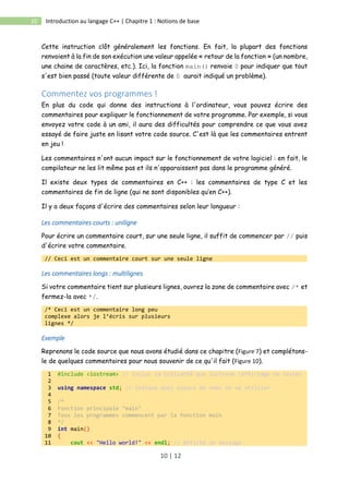 10 | 12
10 Introduction au langage C++ | Chapitre 1 : Notions de base
Cette instruction clôt généralement les fonctions. En fait, la plupart des fonctions
renvoient à la fin de son exécution une valeur appelée « retour de la fonction » (un nombre,
une chaine de caractères, etc.). Ici, la fonction main() renvoie 0 pour indiquer que tout
s'est bien passé (toute valeur différente de 0 aurait indiqué un problème).
Commentez vos programmes !
En plus du code qui donne des instructions à l'ordinateur, vous pouvez écrire des
commentaires pour expliquer le fonctionnement de votre programme. Par exemple, si vous
envoyez votre code à un ami, il aura des difficultés pour comprendre ce que vous avez
essayé de faire juste en lisant votre code source. C'est là que les commentaires entrent
en jeu !
Les commentaires n'ont aucun impact sur le fonctionnement de votre logiciel : en fait, le
compilateur ne les lit même pas et ils n'apparaissent pas dans le programme généré.
Il existe deux types de commentaires en C++ : les commentaires de type C et les
commentaires de fin de ligne (qui ne sont disponibles qu’en C++).
Il y a deux façons d'écrire des commentaires selon leur longueur :
Les commentaires courts : uniligne
Pour écrire un commentaire court, sur une seule ligne, il suffit de commencer par // puis
d'écrire votre commentaire.
// Ceci est un commentaire court sur une seule ligne
Les commentaires longs : multilignes
Si votre commentaire tient sur plusieurs lignes, ouvrez la zone de commentaire avec /* et
fermez-la avec */.
/* Ceci est un commentaire long peu
complexe alors je l’écris sur plusieurs
lignes */
Exemple
Reprenons le code source que nous avons étudié dans ce chapitre (Figure 7) et complétons-
le de quelques commentaires pour nous souvenir de ce qu'il fait (Figure 10).
1 #include <iostream> // Inclut la bibliothÃ¨que iostream (affichage de texte)
2
3 using namespace std; // Indique quel espace de noms on va utiliser
4
5 /*
6 Fonction principale "main"
7 Tous les programmes commencent par la fonction main
8 */
9 int main()
10 {
11 cout << "Hello world!" << endl; // Affiche un message
 