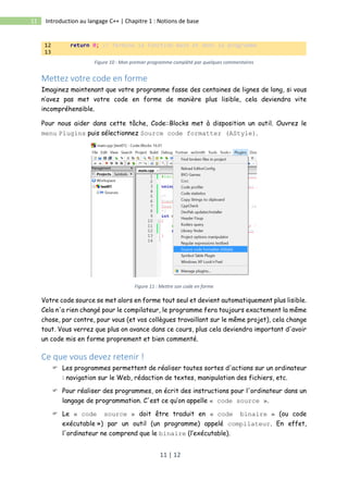 11 | 12
11 Introduction au langage C++ | Chapitre 1 : Notions de base
12 return 0; // Termine la fonction main et donc le programme
13
Figure 10 : Mon premier programme complété par quelques commentaires
Mettez votre code en forme
Imaginez maintenant que votre programme fasse des centaines de lignes de long, si vous
n’avez pas met votre code en forme de manière plus lisible, cela deviendra vite
incompréhensible.
Pour nous aider dans cette tâche, Code::Blocks met à disposition un outil. Ouvrez le
menu Plugins puis sélectionnez Source code formatter (AStyle).
Figure 11 : Mettre son code en forme
Votre code source se met alors en forme tout seul et devient automatiquement plus lisible.
Cela n'a rien changé pour le compilateur, le programme fera toujours exactement la même
chose, par contre, pour vous (et vos collègues travaillant sur le même projet), cela change
tout. Vous verrez que plus on avance dans ce cours, plus cela deviendra important d'avoir
un code mis en forme proprement et bien commenté.
Ce que vous devez retenir !
 Les programmes permettent de réaliser toutes sortes d'actions sur un ordinateur
: navigation sur le Web, rédaction de textes, manipulation des fichiers, etc.
 Pour réaliser des programmes, on écrit des instructions pour l'ordinateur dans un
langage de programmation. C'est ce qu’on appelle « code source ».
 Le « code source » doit être traduit en « code binaire » (ou code
exécutable ») par un outil (un programme) appelé compilateur. En effet,
l'ordinateur ne comprend que le binaire (l’exécutable).
 
