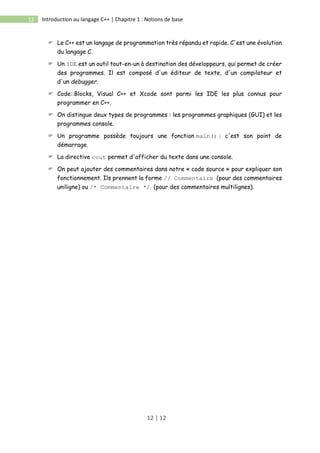 12 | 12
12 Introduction au langage C++ | Chapitre 1 : Notions de base
 Le C++ est un langage de programmation très répandu et rapide. C'est une évolution
du langage C.
 Un IDE est un outil tout-en-un à destination des développeurs, qui permet de créer
des programmes. Il est composé d'un éditeur de texte, d'un compilateur et
d'un debugger.
 Code::Blocks, Visual C++ et Xcode sont parmi les IDE les plus connus pour
programmer en C++.
 On distingue deux types de programmes : les programmes graphiques (GUI) et les
programmes console.
 Un programme possède toujours une fonction main() : c'est son point de
démarrage.
 La directive cout permet d'afficher du texte dans une console.
 On peut ajouter des commentaires dans notre « code source » pour expliquer son
fonctionnement. Ils prennent la forme // Commentaire (pour des commentaires
uniligne) ou /* Commentaire */ (pour des commentaires multilignes).
 