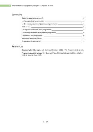 1 | 12
1 Introduction au langage C++ | Chapitre 1 : Notions de base
Sommaire
Qu’est-ce qu’un programme ? ______________________________________________ 2
Les langages de programmation ____________________________________________ 2
Le C++ face aux autres langages de programmation _____________________________ 3
De C au C++ ____________________________________________________________ 5
Les logiciels nécessaires pour programmer ____________________________________ 5
Création et lancement d’un premier programme _______________________________ 6
Commentez vos programmes ! ____________________________________________ 10
Mettez votre code en forme ______________________________________________ 11
Ce que vous devez retenir ! _______________________________________________ 11
Références
Cours de C/C++ [Ouvrage] / aut. Casteyde Christian. - 2001. - Vol. Version 1.40.1 : p. 501.
Programmez avec le langage C++ [Ouvrage] / aut. Mathieu Nebra et Matthieu Schaller. -
[s.l.] : le Livre du Zéro, 2015.
 