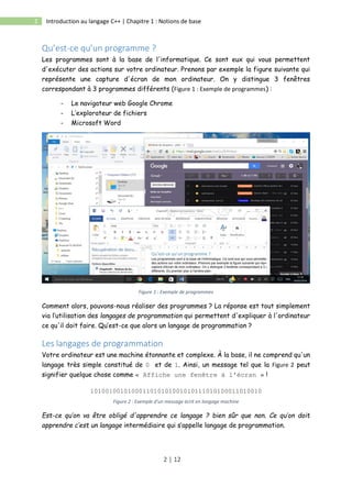 2 | 12
2 Introduction au langage C++ | Chapitre 1 : Notions de base
Qu’est-ce qu’un programme ?
Les programmes sont à la base de l'informatique. Ce sont eux qui vous permettent
d'exécuter des actions sur votre ordinateur. Prenons par exemple la figure suivante qui
représente une capture d'écran de mon ordinateur. On y distingue 3 fenêtres
correspondant à 3 programmes différents (Figure 1 : Exemple de programmes) :
- Le navigateur web Google Chrome
- L’explorateur de fichiers
- Microsoft Word
Figure 1 : Exemple de programmes
Comment alors, pouvons-nous réaliser des programmes ? La réponse est tout simplement
via l’utilisation des langages de programmation qui permettent d'expliquer à l'ordinateur
ce qu'il doit faire. Qu’est-ce que alors un langage de programmation ?
Les langages de programmation
Votre ordinateur est une machine étonnante et complexe. À la base, il ne comprend qu'un
langage très simple constitué de 0 et de 1. Ainsi, un message tel que la Figure 2 peut
signifier quelque chose comme « Affiche une fenêtre à l'écran » !
1010010010100011010101001010111010100011010010
Figure 2 : Exemple d'un message écrit en langage machine
Est-ce qu’on va être obligé d'apprendre ce langage ? bien sûr que non. Ce qu’on doit
apprendre c’est un langage intermédiaire qui s’appelle langage de programmation.
 