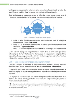 3 | 12
3 Introduction au langage C++ | Chapitre 1 : Notions de base
Un langage de programmation est une notation conventionnelle destinée à formuler des
algorithmes et produire des programmes informatiques qui les appliquent1
.
Tous les langages de programmation ont le même but : vous permettre de parler à
l'ordinateur plus simplement qu'en binaire. Voici comment cela fonctionne (Figure 3) :
Figure 3 : Compilation d'un code source en code machine
- Etape 1 : Vous écrivez des instructions pour l'ordinateur dans un langage de
programmation, c’est le code source.
- Etape 2 : Les instructions sont traduites en binaire grâce à un programme de «
traduction » appelé Compilateur.
- Etape 3 : L'ordinateur peut alors lire le binaire et faire ce que vous avez demandé.
Le C++ est un langage de programmation : il sert donc à écrire des applications
informatiques. Il s'agit d'ailleurs d'un des langages de programmation les plus utilisés
aujourd'hui. Chaque programme en C++ doit être écrit en respectant des règles d'écriture
très strictes que nous étudierons petit à petit.
Le C++ face aux autres langages de programmation
Parmi les centaines de langages de programmation qui existent, certains sont plus
populaires que d'autres. Sans aucun doute, le C++ est un langage très populaire.
La popularité n’est pas le seul critère pour choisir un langage. Le plus important est le
niveau du langage. Il existe des langages de haut niveau et d'autres de plus bas niveau
(Figure 4).
Les langages de haut niveau sont plus simples mais plus éloigné du fonctionnement de la
machine. Par contre, les langages de bas niveau sont plus complexe mais plus proche du
fonctionnement de la machine.
NB : En programmation, la notion de « niveau » est relative. Globalement, on peut dire que le C++
est « bas niveau » par rapport au Python, mais il est plus « haut niveau » que l'assembleur. Tout dépend
de quel point de vue on se place.
1
https://fr.wikipedia.org/wiki/Langage_de_programmation
 