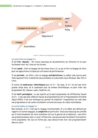 4 | 12
4 Introduction au langage C++ | Chapitre 1 : Notions de base
Figure 4 : Niveaux des langages de programmation
Les points forts du langage C++
Il est très répandu : On trouve beaucoup de documentation sur Internet et on peut
facilement avoir de l'aide sur les forums.
Il est rapide : C’est un langage de bas niveau (Figure 4), ce qui en fait un langage de choix
pour les applications critiques qui ont besoin de performances.
Il est portable : en effet, c’est un langage multiplateforme. Le même code source peut
théoriquement être transformé sans problème en exécutable sous Windows, Mac OS et
Linux.
Il existe de nombreuses bibliothèques pour le C++ : De base, le C++ ne sait pas faire
grande chose mais, en le combinant avec de bonnes bibliothèques, on peut créer des
programmes 3D, réseaux, audio, fenêtrés, etc.
Il est multi-paradigmes : ce que signifie qu'on peut programmer de différentes façons
en C++. L’une des plus célèbres façons de programmation est la Programmation Orientée
Objet (POO). C'est une technique qui permet de simplifier l'organisation du code dans
nos programmes et de rendre facilement certains morceaux de codes réutilisables.
Les points faibles du langage C++
Bien entendu, le C++ n'est pas le langage incontournable. Il a lui-même ses défauts par
rapport à d'autres langages, sa complexité en particulier. Vous avez beaucoup de contrôle
sur le fonctionnement de votre ordinateur (et sur la gestion de la mémoire) : cela offre
une grande puissance mais, si vous l'utilisez mal, vous pouvez plus facilement faire planter
votre programme. Ne vous en faites pas, nous découvrirons tout cela progressivement
dans ce cours.
Langage
Binaire
Langages de bas niveau
Langages de haut niveau
 