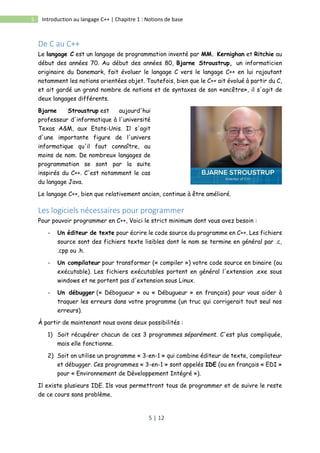 5 | 12
5 Introduction au langage C++ | Chapitre 1 : Notions de base
De C au C++
Le langage C est un langage de programmation inventé par MM. Kernighan et Ritchie au
début des années 70. Au début des années 80, Bjarne Stroustrup, un informaticien
originaire du Danemark, fait évoluer le langage C vers le langage C++ en lui rajoutant
notamment les notions orientées objet. Toutefois, bien que le C++ ait évolué à partir du C,
et ait gardé un grand nombre de notions et de syntaxes de son «ancêtre», il s'agit de
deux langages différents.
Bjarne Stroustrup est aujourd'hui
professeur d'informatique à l'université
Texas A&M, aux Etats-Unis. Il s'agit
d'une importante figure de l'univers
informatique qu'il faut connaître, au
moins de nom. De nombreux langages de
programmation se sont par la suite
inspirés du C++. C'est notamment le cas
du langage Java.
Le langage C++, bien que relativement ancien, continue à être amélioré.
Les logiciels nécessaires pour programmer
Pour pouvoir programmer en C++, Voici le strict minimum dont vous avez besoin :
- Un éditeur de texte pour écrire le code source du programme en C++. Les fichiers
source sont des fichiers texte lisibles dont le nom se termine en général par .c,
.cpp ou .h.
- Un compilateur pour transformer (« compiler ») votre code source en binaire (ou
exécutable). Les fichiers exécutables portent en général l'extension .exe sous
windows et ne portent pas d'extension sous Linux.
- Un débugger (« Débogueur » ou « Débugueur » en français) pour vous aider à
traquer les erreurs dans votre programme (un truc qui corrigerait tout seul nos
erreurs).
À partir de maintenant nous avons deux possibilités :
1) Soit récupérer chacun de ces 3 programmes séparément. C'est plus compliquée,
mais elle fonctionne.
2) Soit on utilise un programme « 3-en-1 » qui combine éditeur de texte, compilateur
et débugger. Ces programmes « 3-en-1 » sont appelés IDE (ou en français « EDI »
pour « Environnement de Développement Intégré »).
Il existe plusieurs IDE. Ils vous permettront tous de programmer et de suivre le reste
de ce cours sans problème.
 