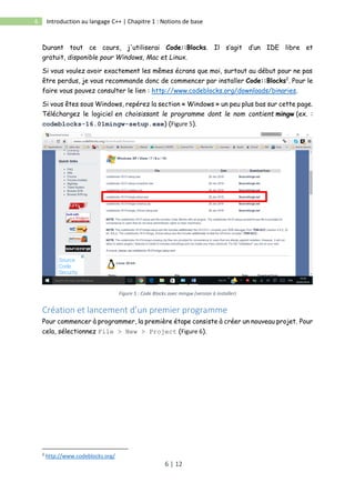 6 | 12
6 Introduction au langage C++ | Chapitre 1 : Notions de base
Durant tout ce cours, j'utiliserai Code::Blocks. Il s’agit d’un IDE libre et
gratuit, disponible pour Windows, Mac et Linux.
Si vous voulez avoir exactement les mêmes écrans que moi, surtout au début pour ne pas
être perdus, je vous recommande donc de commencer par installer Code::Blocks2
. Pour le
faire vous pouvez consulter le lien : http://www.codeblocks.org/downloads/binaries.
Si vous êtes sous Windows, repérez la section « Windows » un peu plus bas sur cette page.
Téléchargez le logiciel en choisissant le programme dont le nom contient mingw (ex. :
codeblocks-16.01mingw-setup.exe) (Figure 5).
Figure 5 : Code Blocks avec mingw (version à installer)
Création et lancement d’un premier programme
Pour commencer à programmer, la première étape consiste à créer un nouveau projet. Pour
cela, sélectionnez File > New > Project (Figure 6).
2
http://www.codeblocks.org/
 