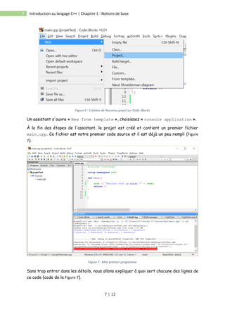7 | 12
7 Introduction au langage C++ | Chapitre 1 : Notions de base
Figure 6 : Création de Nouveau projet sur Code::Blocks
Un assistant s'ouvre « New from template », choisissez « console application ».
À la fin des étapes de l'assistant, le projet est créé et contient un premier fichier
main.cpp. Ce fichier est notre premier code source et il est déjà un peu rempli (Figure
7).
Figure 7 : Mon premier programme
Sans trop entrer dans les détails, nous allons expliquer à quoi sert chacune des lignes de
ce code (code de la Figure 7).
 