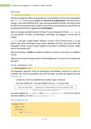 8 | 12
8 Introduction au langage C++ | Chapitre 1 : Notions de base
#include
1 #include <iostream>
On place en général au début du programme un certain nombre d'instructions commençant
par #include. C'est ce qu'on appelle une directive de préprocesseur. Son rôle est de «
charger » des fonctionnalités du C++ pour que nous puissions effectuer certaines actions
(la définition de certains objets, types ou fonctions). Ces extensions qui nous offrent de
nouvelles possibilités sont appelées des bibliothèques.
Dans cet exemple (première ligne de la Figure 7), nous chargeons le fichier iostream, ce
qui nous permet d'utiliser la bibliothèque d'affichage de messages à l'écran dans la
console.
iostream est pour « Input Output Stream » ou bien « Flux d'entrée-sortie », ce que
signifie que cette bibliothèque nous permet également de faire plus qu'afficher des
messages à l'écran : on pourra aussi récupérer ce que saisit l'utilisateur au clavier, comme
nous le verrons plus tard.
Dans un ordinateur, l'entrée correspond en général au clavier ou à la souris, et la sortie à
l'écran.
Notez bien qu'on peut charger autant de bibliothèques que l'on veut à la fois (chaque une
par ligne).
using namespace std;
3 using namespace std;
Un programme important utilise de nombreuses bibliothèques, fonctions et objets ou
variables. Pour éviter les problèmes de conflit de noms, on utilise des espaces de noms
(namespace) :
- on associe un nom à un ensemble de variables, types, fonctions
- leur nom complet est : leur nom d’espace suivi de :: et de leur nom
la fonction int f(){...} définie dans le domaine A aura pour nom complet A::f()
Figure 8 : Exemple d'utilisation de namespace
Les noms complets de cout et cin sont std::cout et std::cin. Pour éviter d’écrire
les noms complets, on utilise : using namespace std ;
Créer un espace de nom
namespace toto {
int N = 10 ;
int Test() {
cout << "test... " ;
}
 