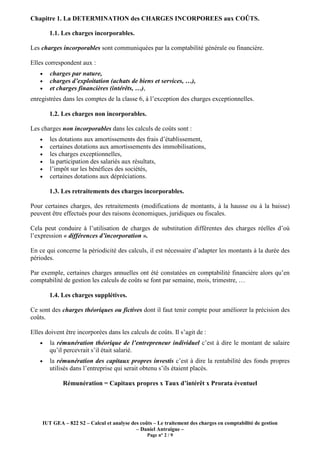 IUT GEA – 822 S2 – Calcul et analyse des coûts – Le traitement des charges en comptabilité de gestion
– Daniel Antraigue –
Page n° 2 / 9
Chapitre 1. La DETERMINATION des CHARGES INCORPOREES aux COÛTS.
1.1. Les charges incorporables.
Les charges incorporables sont communiquées par la comptabilité générale ou financière.
Elles correspondent aux :
• charges par nature,
• charges d’exploitation (achats de biens et services, …),
• et charges financières (intérêts, …),
enregistrées dans les comptes de la classe 6, à l’exception des charges exceptionnelles.
1.2. Les charges non incorporables.
Les charges non incorporables dans les calculs de coûts sont :
• les dotations aux amortissements des frais d’établissement,
• certaines dotations aux amortissements des immobilisations,
• les charges exceptionnelles,
• la participation des salariés aux résultats,
• l’impôt sur les bénéfices des sociétés,
• certaines dotations aux dépréciations.
1.3. Les retraitements des charges incorporables.
Pour certaines charges, des retraitements (modifications de montants, à la hausse ou à la baisse)
peuvent être effectués pour des raisons économiques, juridiques ou fiscales.
Cela peut conduire à l’utilisation de charges de substitution différentes des charges réelles d’où
l’expression « différences d’incorporation ».
En ce qui concerne la périodicité des calculs, il est nécessaire d’adapter les montants à la durée des
périodes.
Par exemple, certaines charges annuelles ont été constatées en comptabilité financière alors qu’en
comptabilité de gestion les calculs de coûts se font par semaine, mois, trimestre, …
1.4. Les charges supplétives.
Ce sont des charges théoriques ou fictives dont il faut tenir compte pour améliorer la précision des
coûts.
Elles doivent être incorporées dans les calculs de coûts. Il s’agit de :
• la rémunération théorique de l’entrepreneur individuel c’est à dire le montant de salaire
qu’il percevrait s’il était salarié.
• la rémunération des capitaux propres investis c’est à dire la rentabilité des fonds propres
utilisés dans l’entreprise qui serait obtenu s’ils étaient placés.
Rémunération = Capitaux propres x Taux d’intérêt x Prorata éventuel
 