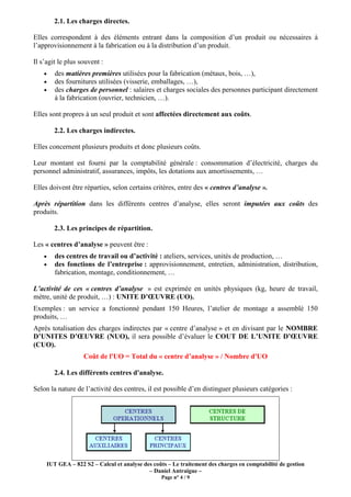 IUT GEA – 822 S2 – Calcul et analyse des coûts – Le traitement des charges en comptabilité de gestion
– Daniel Antraigue –
Page n° 4 / 9
2.1. Les charges directes.
Elles correspondent à des éléments entrant dans la composition d’un produit ou nécessaires à
l’approvisionnement à la fabrication ou à la distribution d’un produit.
Il s’agit le plus souvent :
• des matières premières utilisées pour la fabrication (métaux, bois, …),
• des fournitures utilisées (visserie, emballages, …),
• des charges de personnel : salaires et charges sociales des personnes participant directement
à la fabrication (ouvrier, technicien, …).
Elles sont propres à un seul produit et sont affectées directement aux coûts.
2.2. Les charges indirectes.
Elles concernent plusieurs produits et donc plusieurs coûts.
Leur montant est fourni par la comptabilité générale : consommation d’électricité, charges du
personnel administratif, assurances, impôts, les dotations aux amortissements, …
Elles doivent être réparties, selon certains critères, entre des « centres d’analyse ».
Après répartition dans les différents centres d’analyse, elles seront imputées aux coûts des
produits.
2.3. Les principes de répartition.
Les « centres d’analyse » peuvent être :
• des centres de travail ou d’activité : ateliers, services, unités de production, …
• des fonctions de l’entreprise : approvisionnement, entretien, administration, distribution,
fabrication, montage, conditionnement, …
L’activité de ces « centres d’analyse » est exprimée en unités physiques (kg, heure de travail,
mètre, unité de produit, …) : UNITE D’ŒUVRE (UO).
Exemples : un service a fonctionné pendant 150 Heures, l’atelier de montage a assemblé 150
produits, …
Après totalisation des charges indirectes par « centre d’analyse » et en divisant par le NOMBRE
D’UNITES D’ŒUVRE (NUO), il sera possible d’évaluer le COUT DE L’UNITE D’ŒUVRE
(CUO).
Coût de l'UO = Total du « centre d’analyse » / Nombre d'UO
2.4. Les différents centres d'analyse.
Selon la nature de l’activité des centres, il est possible d’en distinguer plusieurs catégories :
 