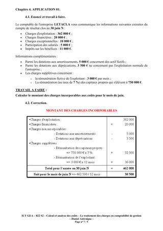 IUT GEA – 822 S2 – Calcul et analyse des coûts – Le traitement des charges en comptabilité de gestion
– Daniel Antraigue –
Page n° 7 / 9
Chapitre 4. APPLICATION 01.
4.1. Enoncé et travail à faire.
Le comptable de l'entreprise LETACLA vous communique les informations suivantes extraites du
compte de résultat clos au 30 juin N :
• Charges d'exploitation : 362 000 € ;
• Charges financières : 20 000 € ;
• Charges exceptionnelles : 10 000 € ;
• Participation des salariés : 5 000 € ;
• Impôts sur les bénéfices : 11 000 €.
Informations complémentaires :
• Parmi les dotations aux amortissements, 5 000 € concernent des actif fictifs ;
• Parmi les dotations aux dépréciations, 3 500 € ne concernent pas l'exploitation normale de
l'entreprise ;
• Les charges supplétives concernent :
o la rémunération fictive de l'exploitant : 3 000 € par mois ;
o La rémunération (au taux de 7 %) des capitaux propres qui s'élèvent à 750 000 €.
TRAVAIL A FAIRE :
Calculer le montant des charges incorporables aux coûts pour le mois de juin.
4.2. Correction.
MONTANT DES CHARGES INCORPORABLES
 