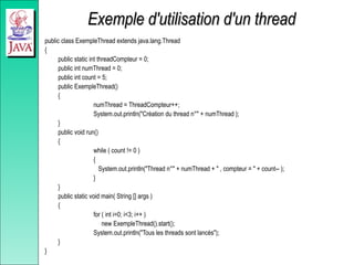 Exemple d'utilisation d'un thread
Exemple d'utilisation d'un thread
public class ExempleThread extends java.lang.Thread
{
public static int threadCompteur = 0;
public int numThread = 0;
public int count = 5;
public ExempleThread()
{
numThread = ThreadCompteur++;
System.out.println("Création du thread n°" + numThread );
}
public void run()
{
while ( count != 0 )
{
System.out.println("Thread n°" + numThread + " , compteur = " + count-- );
}
}
public static void main( String [] args )
{
for ( int i=0; i<3; i++ )
new ExempleThread().start();
System.out.println("Tous les threads sont lancés");
}
}
 
