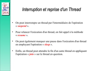Interruption et reprise d'un Thread
Interruption et reprise d'un Thread
• On peut interrompre un thread par l'intermédiaire de l'opération
« suspend ».
• Pour relancer l'exécution d'un thread, on fait appel à la méthode
« resume ».
• On peut également marquer une pause dans l'exécution d'un thread
en employant l'opération « sleep ».
• Enfin, un thread peut attendre la fin d'un autre thread en appliquant
l'opération « join » sur le thread en question.
 