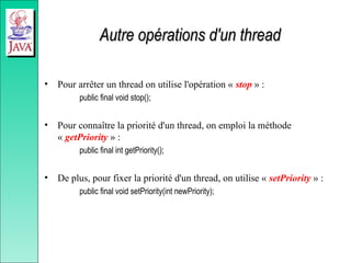 Autre opérations d'un thread
Autre opérations d'un thread
• Pour arrêter un thread on utilise l'opération « stop » :
public final void stop();
• Pour connaître la priorité d'un thread, on emploi la méthode
« getPriority » :
public final int getPriority();
• De plus, pour fixer la priorité d'un thread, on utilise « setPriority » :
public final void setPriority(int newPriority);
 