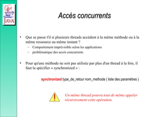 Accès concurrents
Accès concurrents
• Que se passe t'il si plusieurs threads accèdent à la même méthode ou à la
même ressource au même instant ?
– Comportement imprévisible selon les applications
– problématique des accès concurrents
• Pour qu'une méthode ne soit pas utilisée par plus d'un thread à la fois, il
faut la spécifier « synchronized » :
synchronized type_de_retour nom_methode ( liste des paramètres )
Un même thread pourra tout de même appeler
récursivement cette opération.
 