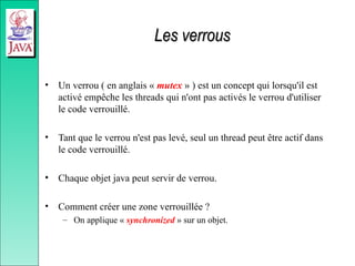 Les verrous
Les verrous
• Un verrou ( en anglais « mutex » ) est un concept qui lorsqu'il est
activé empêche les threads qui n'ont pas activés le verrou d'utiliser
le code verrouillé.
• Tant que le verrou n'est pas levé, seul un thread peut être actif dans
le code verrouillé.
• Chaque objet java peut servir de verrou.
• Comment créer une zone verrouillée ?
– On applique « synchronized » sur un objet.
 