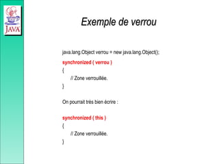 Exemple de verrou
Exemple de verrou
java.lang.Object verrou = new java.lang.Object();
synchronized ( verrou )
{
// Zone verrouillée.
}
On pourrait très bien écrire :
synchronized ( this )
{
// Zone verrouillée.
}
 