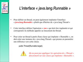 L'interface « java.lang.Runnable »
L'interface « java.lang.Runnable »
• Pour définir un thread, on peut également implanter l'interface
« java.lang.Runnable » plutôt que d'hériter de « java.lang.Thread »
• Cette interface définie l'opération « run » qui doit être implantée et qui
correspond à la méthode appelée au lancement du thread.
• Pour créer un thread à partir d'une classe qui implante « Runnable », on
doit créer une instance de « java.lang.Thread » qui prenne en paramètre
une référence vers cette classe.
public Thread(Runnable target);
On ne peut pas appliquer les opération de « Thread »
directement sur une classe qui implante « Runnable ».
 